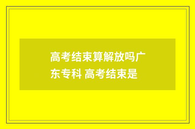 高考结束算解放吗广东专科 高考结束是