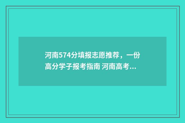 河南574分填报志愿推荐，一份高分学子报考指南 河南高考分数577报什么学校