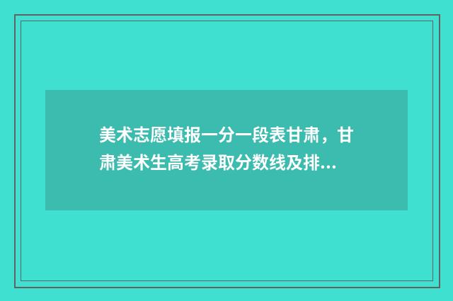 美术志愿填报一分一段表甘肃，甘肃美术生高考录取分数线及排名 美术志愿填报流程