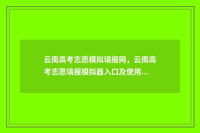 云南高考志愿模拟填报网,云南高考志愿填报模拟器入口及使用指南 云南高考志愿模拟