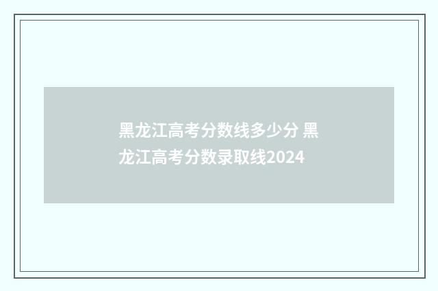 黑龙江高考分数线多少分 黑龙江高考分数录取线2024