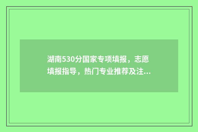 湖南530分国家专项填报，志愿填报指导，热门专业推荐及注意事项 湖南哪些大学有国家专项计划