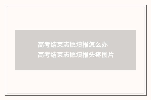 高考结束志愿填报怎么办 高考结束志愿填报头疼图片