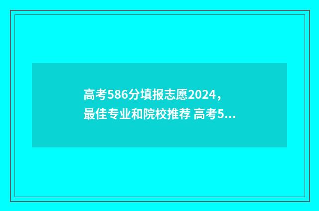 高考586分填报志愿2024，最佳专业和院校推荐 高考586分算高分吗