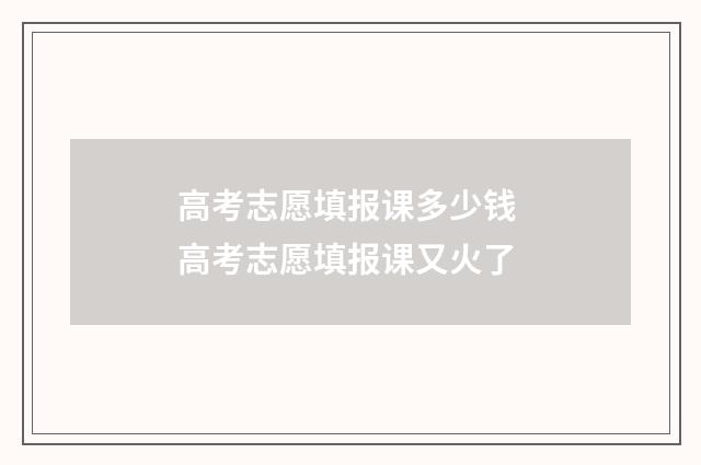 高考志愿填报课多少钱 高考志愿填报课又火了