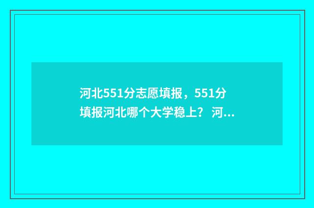 河北551分志愿填报，551分填报河北哪个大学稳上？ 河北高考551