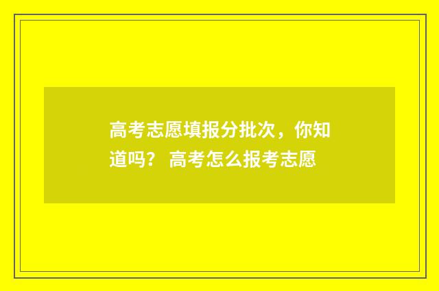 高考志愿填报分批次，你知道吗？ 高考怎么报考志愿