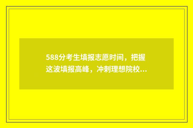 588分考生填报志愿时间，把握这波填报高峰，冲刺理想院校！ 高考分数588意味着什么?