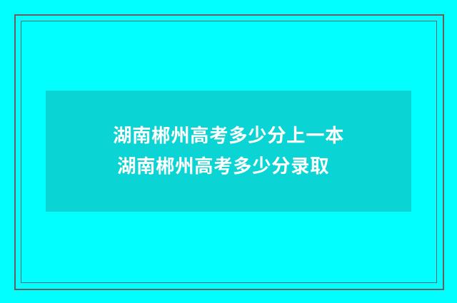 湖南郴州高考多少分上一本 湖南郴州高考多少分录取