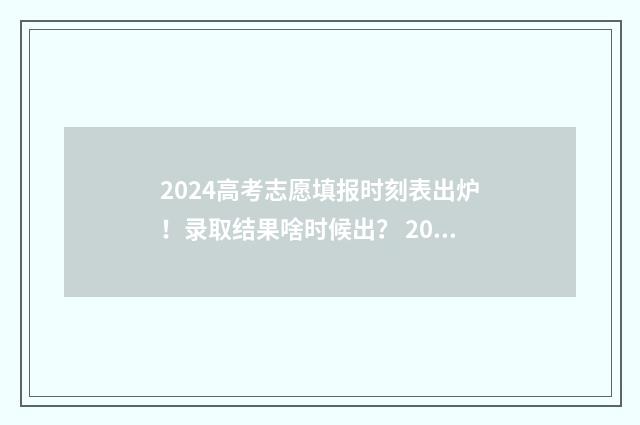 2024高考志愿填报时刻表出炉！录取结果啥时候出？ 2024高考志愿填报指南