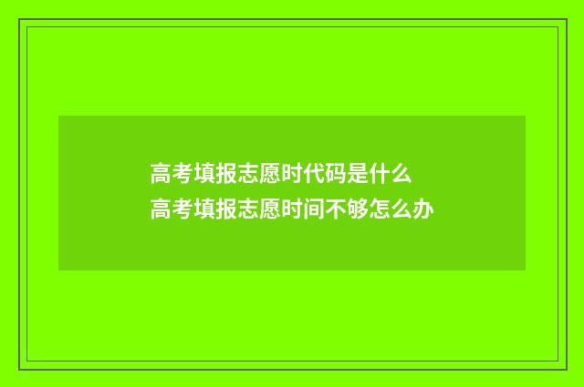 高考填报志愿时代码是什么 高考填报志愿时间不够怎么办