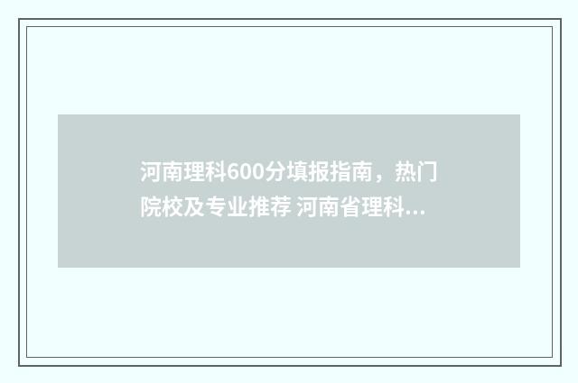 河南理科600分填报指南，热门院校及专业推荐 河南省理科600分能考什么大学