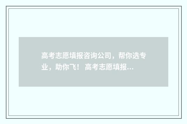 高考志愿填报咨询公司，帮你选专业，助你飞！ 高考志愿填报咨询师话术