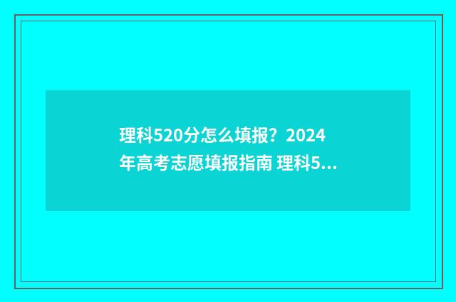 理科520分怎么填报？2024年高考志愿填报指南 理科520分算高吗
