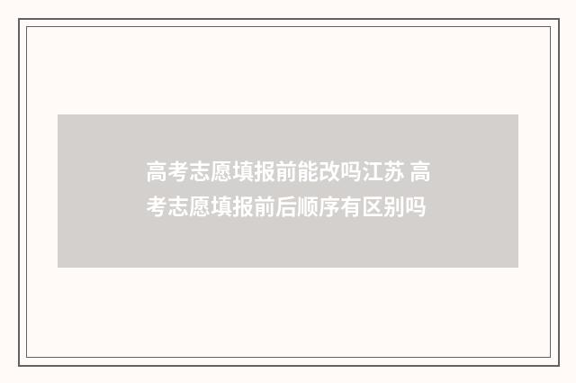 高考志愿填报前能改吗江苏 高考志愿填报前后顺序有区别吗