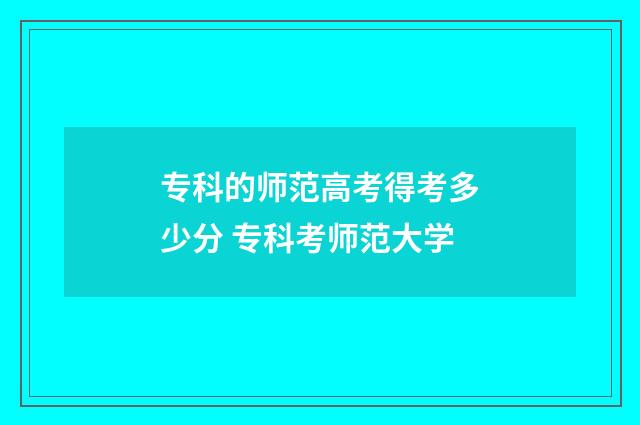 专科的师范高考得考多少分 专科考师范大学