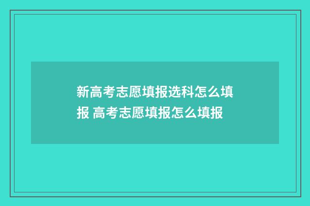 新高考志愿填报选科怎么填报 高考志愿填报怎么填报