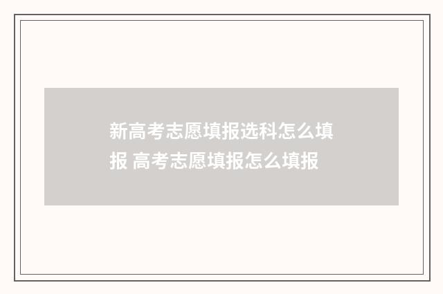 新高考志愿填报选科怎么填报 高考志愿填报怎么填报
