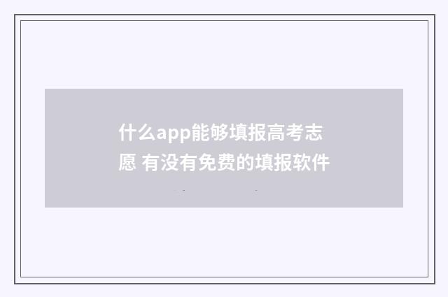 什么app能够填报高考志愿 有没有免费的填报软件