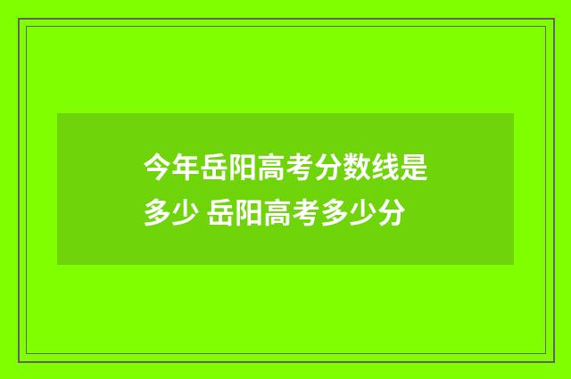 今年岳阳高考分数线是多少 岳阳高考多少分