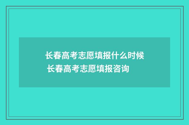 长春高考志愿填报什么时候 长春高考志愿填报咨询