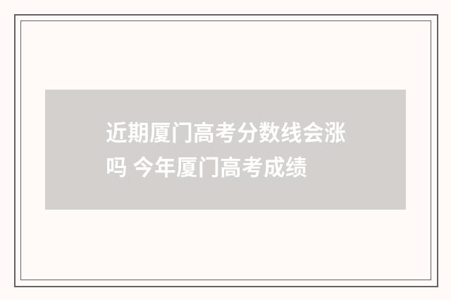 近期厦门高考分数线会涨吗 今年厦门高考成绩