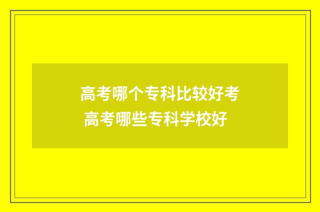 高考哪个专科比较好考 高考哪些专科学校好