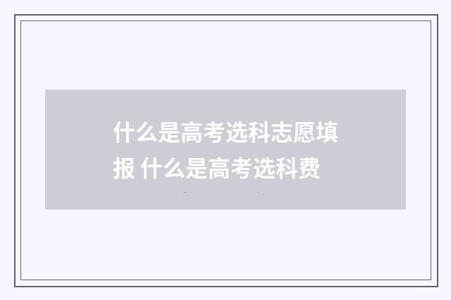 什么是高考选科志愿填报 什么是高考选科费