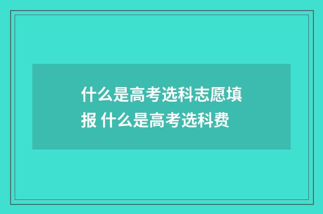 什么是高考选科志愿填报 什么是高考选科费