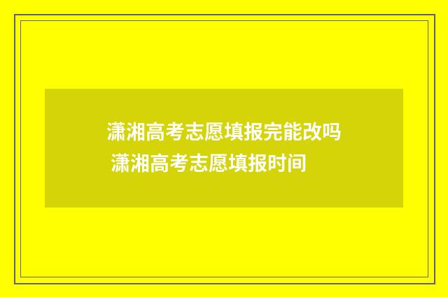 潇湘高考志愿填报完能改吗 潇湘高考志愿填报时间