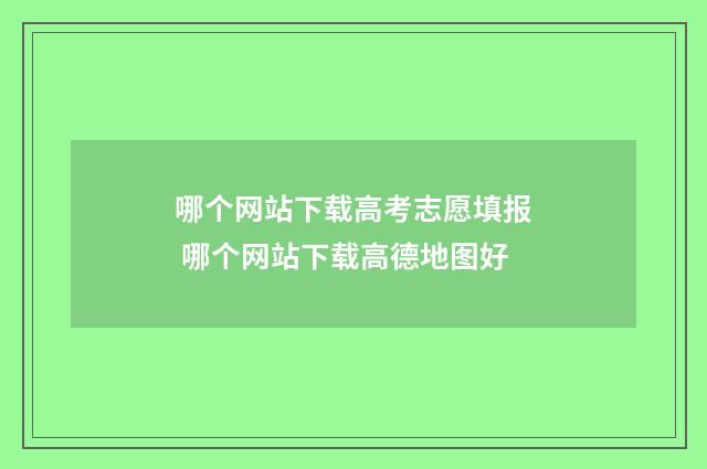 哪个网站下载高考志愿填报 哪个网站下载高德地图好