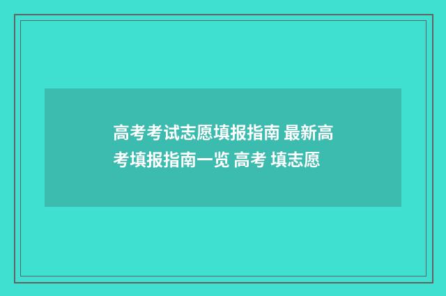 高考考试志愿填报指南 最新高考填报指南一览 高考 填志愿