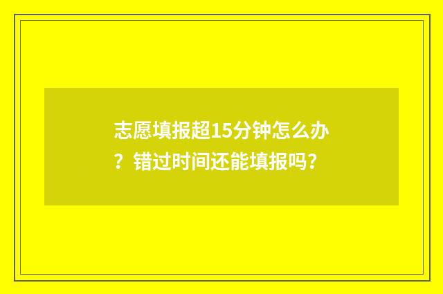 志愿填报超15分钟怎么办？错过时间还能填报吗？