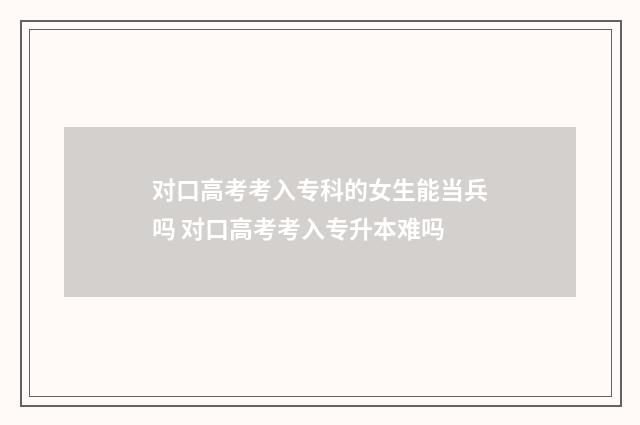 对口高考考入专科的女生能当兵吗 对口高考考入专升本难吗