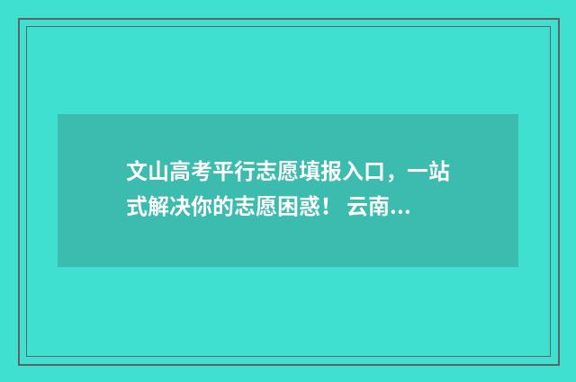 文山高考平行志愿填报入口，一站式解决你的志愿困惑！ 云南省文山州高考成绩