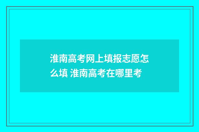 淮南高考网上填报志愿怎么填 淮南高考在哪里考
