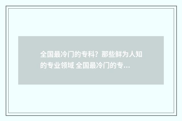 全国最冷门的专科？那些鲜为人知的专业领域 全国最冷门的专业