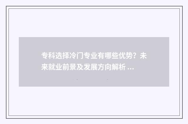 专科选择冷门专业有哪些优势？未来就业前景及发展方向解析 冷门专科专业且好就业
