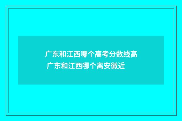 广东和江西哪个高考分数线高 广东和江西哪个离安徽近