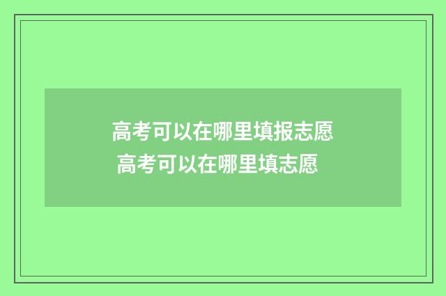 高考可以在哪里填报志愿 高考可以在哪里填志愿