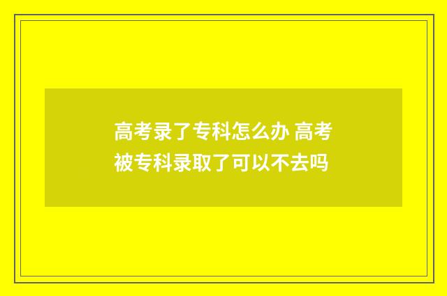 高考录了专科怎么办 高考被专科录取了可以不去吗