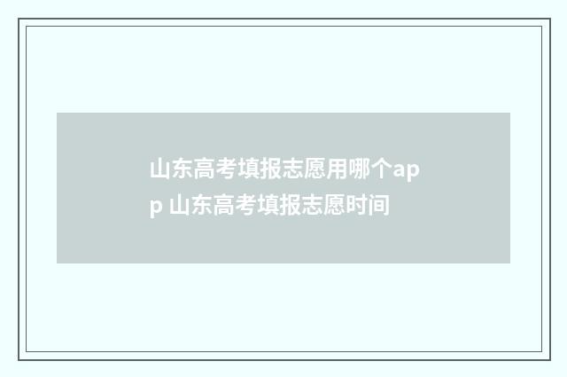 山东高考填报志愿用哪个app 山东高考填报志愿时间