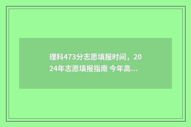 理科473分志愿填报时间，2024年志愿填报指南 今年高考理科473分能填哪些学校