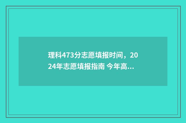 理科473分志愿填报时间，2024年志愿填报指南 今年高考理科473分能填哪些学校