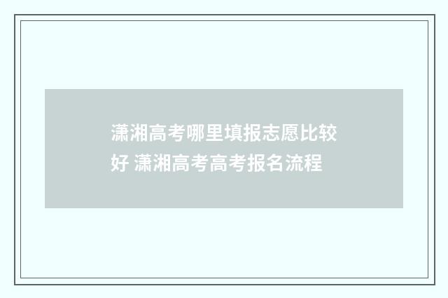 潇湘高考哪里填报志愿比较好 潇湘高考高考报名流程