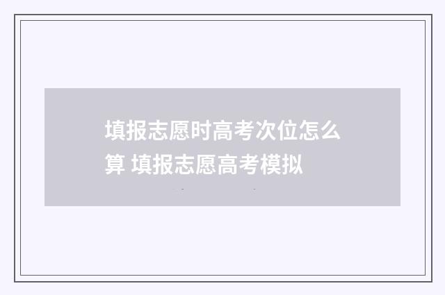 填报志愿时高考次位怎么算 填报志愿高考模拟