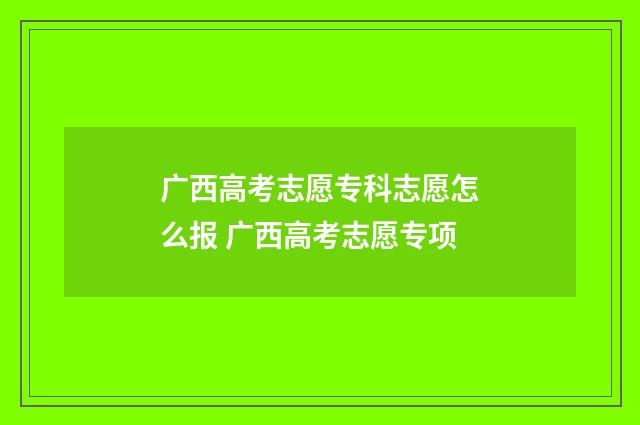 广西高考志愿专科志愿怎么报 广西高考志愿专项