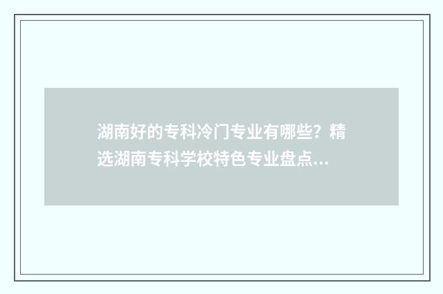 湖南好的专科冷门专业有哪些？精选湖南专科学校特色专业盘点 湖南好的专科冷门学校