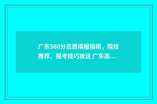 广东560分志愿填报指南，院校推荐、报考技巧放送 广东高考560分