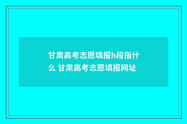甘肃高考志愿填报h段指什么 甘肃高考志愿填报网址